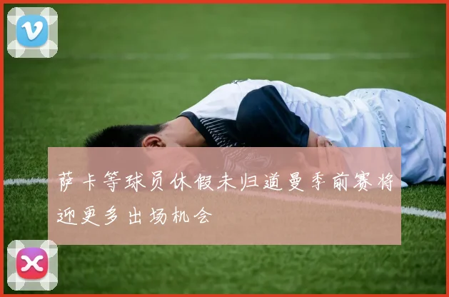 萨卡等球员休假未归道曼季前赛将迎更多出场机会
