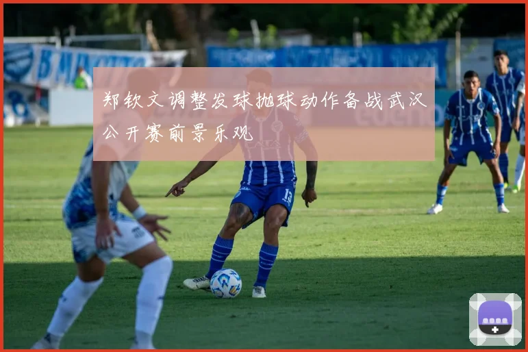 郑钦文调整发球抛球动作备战武汉公开赛前景乐观