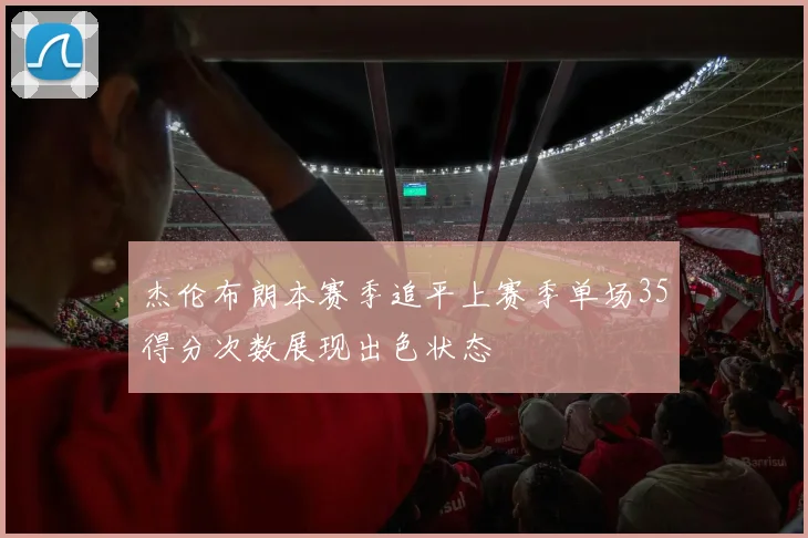 杰伦布朗本赛季追平上赛季单场35得分次数展现出色状态
