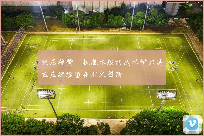 托尼称赞囧叔魔术般的战术伊尔迪兹应继续留在尤文图斯