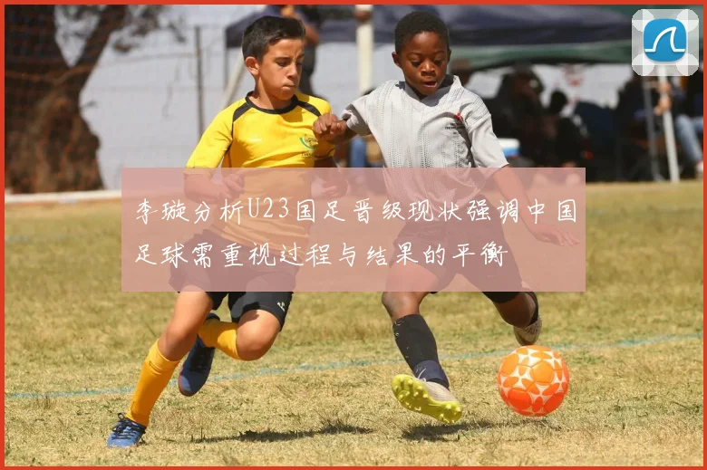 李璇分析U23国足晋级现状强调中国足球需重视过程与结果的平衡