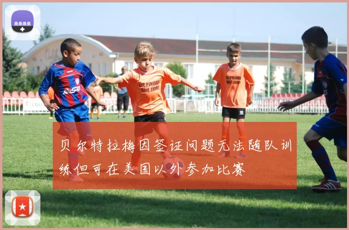 贝尔特拉梅因签证问题无法随队训练但可在美国以外参加比赛