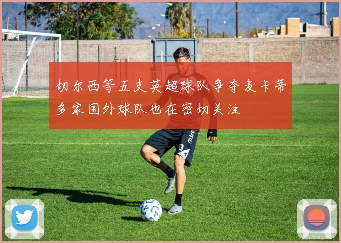 切尔西等五支英超球队争夺麦卡蒂多家国外球队也在密切关注