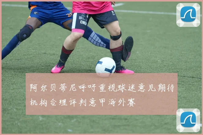 阿尔贝蒂尼呼吁重视球迷意见期待机构合理评判意甲海外赛