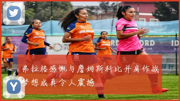 弗拉格感慨与詹姆斯科比并肩作战梦想成真令人震撼