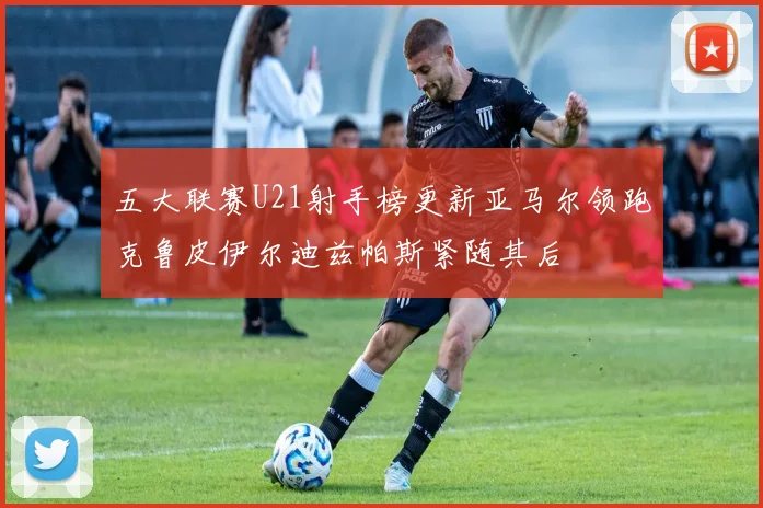 五大联赛U21射手榜更新亚马尔领跑克鲁皮伊尔迪兹帕斯紧随其后