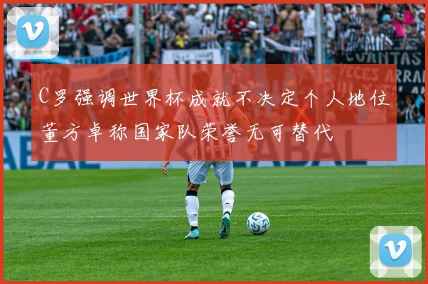 C罗强调世界杯成就不决定个人地位董方卓称国家队荣誉无可替代