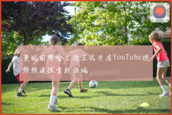 曼城前锋哈兰德正式开启YouTube视频频道探索新领域