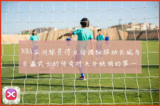 NBA亚洲球员得分榜揭秘移动长城与东瀛武士的传奇对决非姚明的第一人是谁